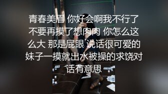 青春美眉 你好会啊我不行了不要再摸了想肉肉 你怎么这么大 那是屁眼 说话很可爱的妹子一摸就出水被操的求饶对话有意思