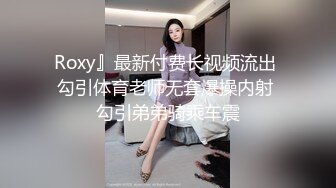 Roxy』最新付费长视频流出 勾引体育老师无套爆操内射 勾引弟弟骑乘车震