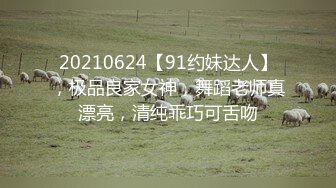 20210624【91约妹达人】，极品良家女神，舞蹈老师真漂亮，清纯乖巧可舌吻