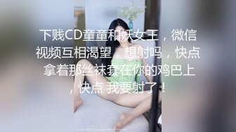 下贱CD童童和妖女王，微信视频互相渴望，想射吗，快点 拿着那丝袜套在你的鸡巴上，快点 我要射了！