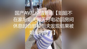 国产AV乱伦情景剧【姐姐不在家与姐夫聊天打电动回房间休息时自慰被姐夫发现结果被姐夫内射了】