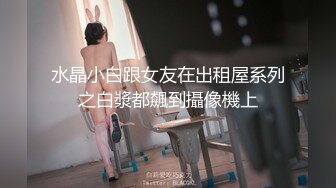 水晶小白跟女友在出租屋系列之白漿都飆到攝像機上