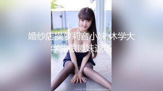 婚纱店操萝莉音小妹,休学大学生眼镜妹返场