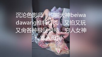 沉沦色影师，约啪大神beiwadawang推特订阅，又拍又玩又肏各种极品模特，穷人女神富人母狗