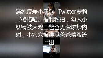 清纯反差小母狗✅Twitter萝莉『格格喵』福利私拍，勾人小妖精被大鸡巴爸爸无套爆炒内射，小穴穴被灌满爸爸精液流出