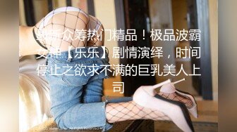 最新众筹热门精品！极品波霸女神【乐乐】剧情演绎，时间停止之欲求不满的巨乳美人上司