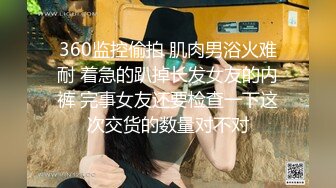 360监控偷拍 肌肉男浴火难耐 着急的趴掉长发女友的内裤 完事女友还要检查一下这次交货的数量对不对