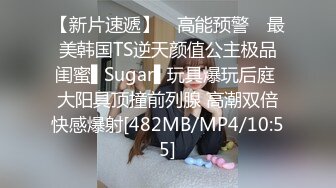 【新片速遞】 ✿高能预警✿ 最美韩国TS逆天颜值公主极品闺蜜▌Sugar▌玩具爆玩后庭 大阳具顶撞前列腺 高潮双倍快感爆射[482MB/MP4/10:55]