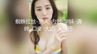 蜘蛛拉丝-男人-内射-学妹-清纯-口交-大奶-大鸡巴