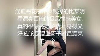 混血哥花了不少钱操的比某明星漂亮百倍的极品性感美女,真的很漂亮奶子又大,身材又好,应该是混血哥干过最漂亮的一个！