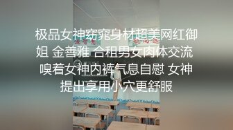 极品女神窈窕身材超美网红御姐 金善雅 合租男女肉体交流 嗅着女神内裤气息自慰 女神提出享用小穴更舒服