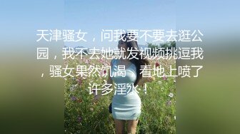 天津骚女，问我要不要去逛公园，我不去她就发视频挑逗我，骚女果然饥渴，看地上喷了许多淫水！