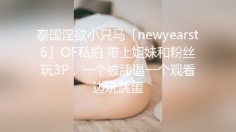 泰国淫欲小只马「newyearst6」OF私拍 带上姐妹和粉丝玩3P，一个被舔逼一个观看边玩跳蛋