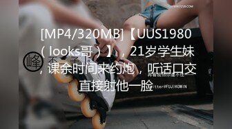 [MP4/320MB]【UUS1980（looks哥）】，21岁学生妹，课余时间来约炮，听话口交直接射他一脸