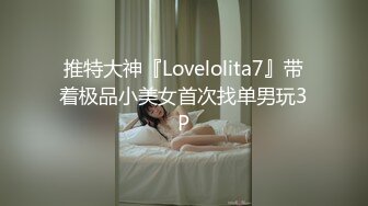 推特大神『Lovelolita7』带着极品小美女首次找单男玩3P