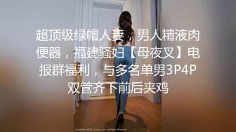 超顶级绿帽人妻，男人精液肉便器，福建骚妇【母夜叉】电报群福利，与多名单男3P4P双管齐下前后夹鸡