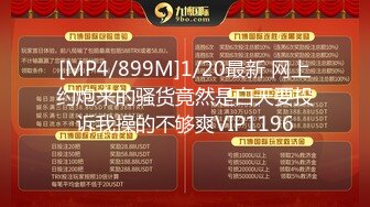 [MP4/899M]1/20最新 网上约炮来的骚货竟然是白天要投诉我操的不够爽VIP1196