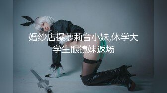 婚纱店操萝莉音小妹,休学大学生眼镜妹返场