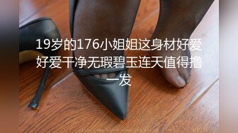 19岁的176小姐姐这身材好爱好爱干净无瑕碧玉连天值得撸一发