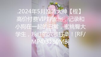 .2024年5月推特大神【桎】高价付费VIP群流出，记录和小狗在一起的日常，蜜桃臀大学生，粉红的穴被狂草！[RF/MP4/3180MB]