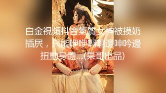 白金視頻抖音氣質女神被摸奶插屄，只能咿咿啊啊邊呻吟邊扭動身體…(果哥出品)