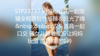 STP23737 妈妈和女儿一起发骚全程露脸性感睡衣脱光了嗨&nbsp;&nbsp;双头道具一起口交 骚女儿撅着屁股让妈妈玩逼 道具抽插呻吟