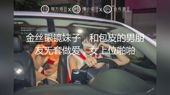 金丝眼镜妹子，和包皮的男朋友无套做爱，女上位啪啪