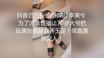 抖音百万粉长腿御姐 李美兮 为了流量直播让70岁大爷把玩黑丝美腿盘弄玉足！简直羡煞旁人！