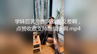 学妹巨乳中国风旗袍反差啊，点赞收藏支持继续更啊.mp4