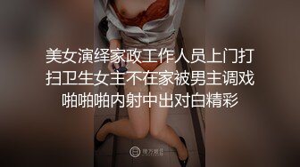 美女演绎家政工作人员上门打扫卫生女主不在家被男主调戏啪啪啪内射中出对白精彩