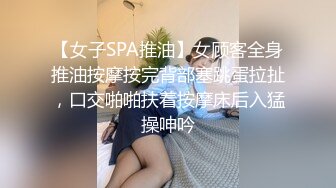 【女子SPA推油】女顾客全身推油按摩按完背部塞跳蛋拉扯，口交啪啪扶着按摩床后入猛操呻吟