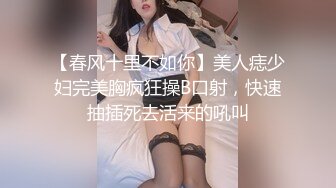 【春风十里不如你】美人痣少妇完美胸疯狂操B口射，快速抽插死去活来的吼叫