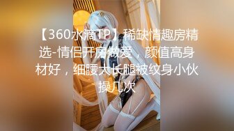 【360水滴TP】稀缺情趣房精选-情侣开房做爱，颜值高身材好，细腰大长腿被纹身小伙操几次