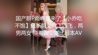 国产群P巅峰又来了【小乔吃不饱】最新群交双飞四飞，两男两女 换着操，堪比日本AV