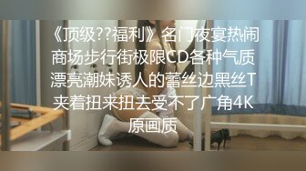 《顶级??福利》名门夜宴热闹商场步行街极限CD各种气质漂亮潮妹诱人的蕾丝边黑丝T夹着扭来扭去受不了广角4K原画质