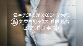 星空无限传媒 XK004 匆匆那年 如果再见不能红着眼 是否还能红着脸 李文靜