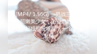 [MP4/ 1.56G] 一男战三女三个超嫩美少女，浴室跪地吃吊，一起翘屁股求操，一个个轮流操