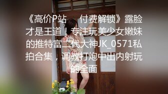 《高价P站❤️付费解锁》露脸才是王道！专注玩美少女嫩妹的推特富二代大神JK_0571私拍合集，调教打炮中出内射玩的全面