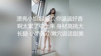 漂亮小姐姐 宝贝你逼逼好香 啊太累了你上来 身材高挑大长腿 小娇乳小嫩穴说话甜美