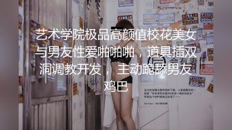 艺术学院极品高颜值校花美女与男友性爱啪啪啪，道具插双洞调教开发， 主动跪舔男友鸡巴