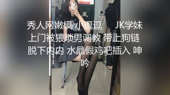 秀人网嫩模 小逗逗❤️JK学妹上门被猥琐男调教 带上狗链 脱下内内 水晶假鸡吧插入 呻吟