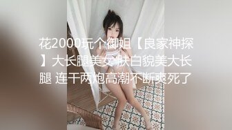 花2000玩个御姐【良家神探】大长腿美女 肤白貌美大长腿 连干两炮高潮不断爽死了