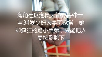 海角社区泡良大神野兽绅士 与34岁少妇人妻聊家常，她却疯狂的蹭小弟弟，只能把人妻按到胯下