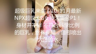 超级巨乳来袭！10-11月最新NPX超级大G女神大集合P1！身材并不胖 不符合科学比例的巨乳，丝袜美腿，自慰喷出大量的水