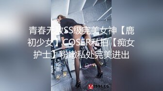 青春无敌SS级完美女神【鹿初少女】COSER私拍【痴女护士】粉嫩私处完美进出