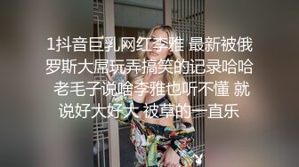 1抖音巨乳网红李雅 最新被俄罗斯大屌玩弄搞笑的记录哈哈 老毛子说啥李雅也听不懂 就说好大好大 被草的一直乐