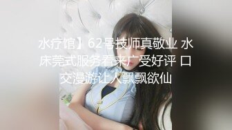 水疗馆】62号技师真敬业 水床莞式服务看来广受好评 口交漫游让人飘飘欲仙