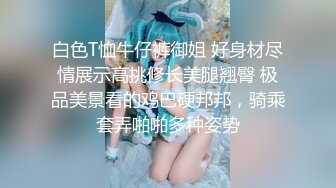 白色T恤牛仔裤御姐 好身材尽情展示高挑修长美腿翘臀 极品美景看的鸡巴硬邦邦，骑乘套弄啪啪多种姿势