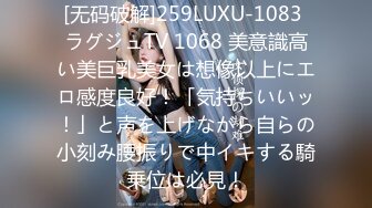 [无码破解]259LUXU-1083 ラグジュTV 1068 美意識高い美巨乳美女は想像以上にエロ感度良好！「気持ちいいッ！」と声を上げながら自らの小刻み腰振りで中イキする騎乗位は必見！