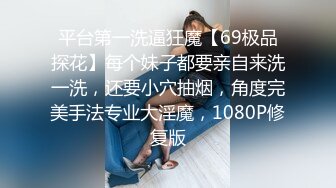 平台第一洗逼狂魔【69极品探花】每个妹子都要亲自来洗一洗，还要小穴抽烟，角度完美手法专业大淫魔，1080P修复版